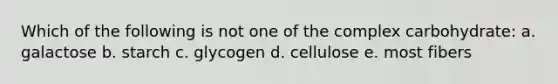 Which of the following is not one of the complex carbohydrate: a. galactose b. starch c. glycogen d. cellulose e. most fibers