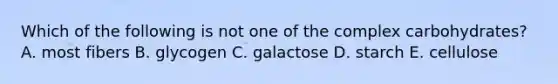 Which of the following is not one of the complex carbohydrates?​ A. most fibers​ B. ​glycogen C. ​galactose D. ​starch E. ​cellulose