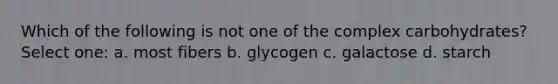 Which of the following is not one of the complex carbohydrates? Select one: a. most fibers b. glycogen c. galactose d. starch