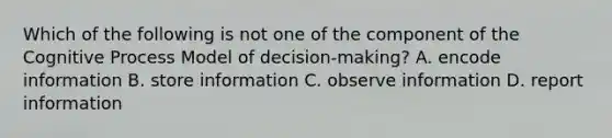 Which of the following is not one of the component of the Cognitive Process Model of decision-making? A. encode information B. store information C. observe information D. report information