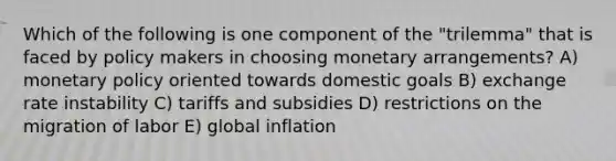 Which of the following is one component of the "trilemma" that is faced by policy makers in choosing monetary arrangements? A) monetary policy oriented towards domestic goals B) exchange rate instability C) tariffs and subsidies D) restrictions on the migration of labor E) global inflation