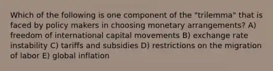 Which of the following is one component of the "trilemma" that is faced by policy makers in choosing monetary arrangements? A) freedom of international capital movements B) exchange rate instability C) tariffs and subsidies D) restrictions on the migration of labor E) global inflation