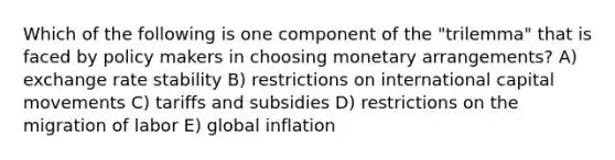 Which of the following is one component of the "trilemma" that is faced by policy makers in choosing monetary arrangements? A) exchange rate stability B) restrictions on international capital movements C) tariffs and subsidies D) restrictions on the migration of labor E) global inflation