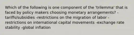 Which of the following is one component of the 'trilemma' that is faced by policy makers choosing monetary arrangements? -tariffs/subsidies -restrictions on the migration of labor -restrictions on international capital movements -exchange rate stability -global inflation