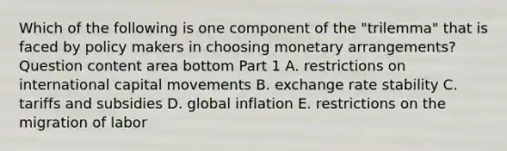 Which of the following is one component of the​ "trilemma" that is faced by policy makers in choosing monetary​ arrangements? Question content area bottom Part 1 A. restrictions on international capital movements B. exchange rate stability C. tariffs and subsidies D. global inflation E. restrictions on the migration of labor