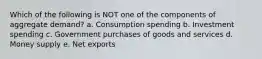 Which of the following is NOT one of the components of aggregate demand? a. Consumption spending b. Investment spending c. Government purchases of goods and services d. Money supply e. Net exports