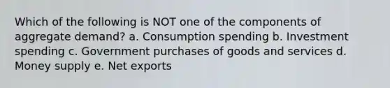 Which of the following is NOT one of the components of aggregate demand? a. Consumption spending b. Investment spending c. Government purchases of goods and services d. Money supply e. Net exports