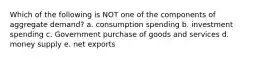 Which of the following is NOT one of the components of aggregate demand? a. consumption spending b. investment spending c. Government purchase of goods and services d. money supply e. net exports