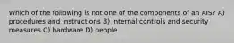 Which of the following is not one of the components of an AIS? A) procedures and instructions B) internal controls and security measures C) hardware D) people
