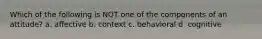 Which of the following is NOT one of the components of an attitude? a. affective b. context c. behavioral d. cognitive