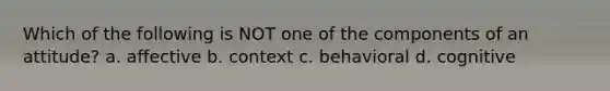 Which of the following is NOT one of the components of an attitude? a. affective b. context c. behavioral d. cognitive