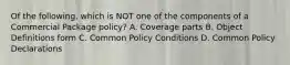 Of the following, which is NOT one of the components of a Commercial Package policy? A. Coverage parts B. Object Definitions form C. Common Policy Conditions D. Common Policy Declarations