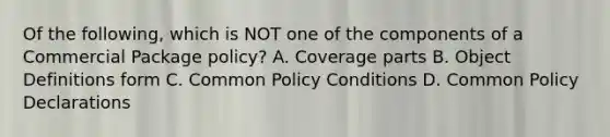 Of the following, which is NOT one of the components of a Commercial Package policy? A. Coverage parts B. Object Definitions form C. Common Policy Conditions D. Common Policy Declarations