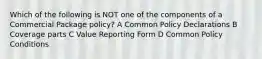 Which of the following is NOT one of the components of a Commercial Package policy? A Common Policy Declarations B Coverage parts C Value Reporting Form D Common Policy Conditions