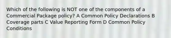 Which of the following is NOT one of the components of a Commercial Package policy? A Common Policy Declarations B Coverage parts C Value Reporting Form D Common Policy Conditions