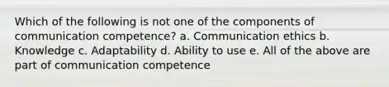 Which of the following is not one of the components of communication competence? a. Communication ethics b. Knowledge c. Adaptability d. Ability to use e. All of the above are part of communication competence