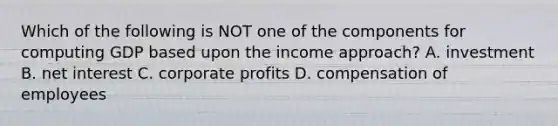 Which of the following is NOT one of the components for computing GDP based upon the income approach? A. investment B. net interest C. corporate profits D. compensation of employees