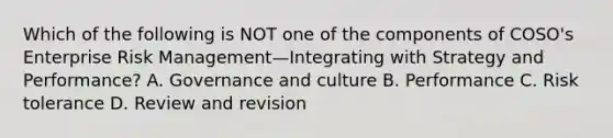 Which of the following is NOT one of the components of COSO's Enterprise Risk Management—Integrating with Strategy and Performance? A. Governance and culture B. Performance C. Risk tolerance D. Review and revision