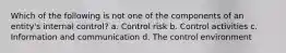 Which of the following is not one of the components of an entity's internal control? a. Control risk b. Control activities c. Information and communication d. The control environment