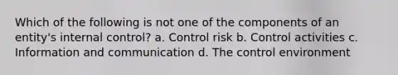 Which of the following is not one of the components of an entity's internal control? a. Control risk b. Control activities c. Information and communication d. The control environment