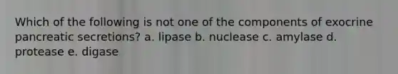 Which of the following is not one of the components of exocrine pancreatic secretions? a. lipase b. nuclease c. amylase d. protease e. digase