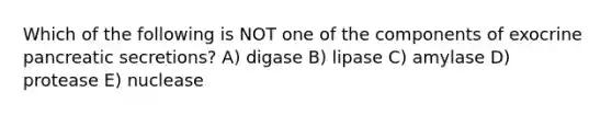 Which of the following is NOT one of the components of exocrine pancreatic secretions? A) digase B) lipase C) amylase D) protease E) nuclease