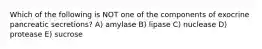 Which of the following is NOT one of the components of exocrine pancreatic secretions? A) amylase B) lipase C) nuclease D) protease E) sucrose