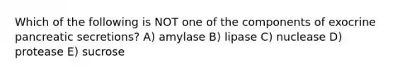 Which of the following is NOT one of the components of exocrine pancreatic secretions? A) amylase B) lipase C) nuclease D) protease E) sucrose