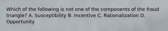 Which of the following is not one of the components of the fraud triangle? A. Susceptibility B. Incentive C. Rationalization D. Opportunity