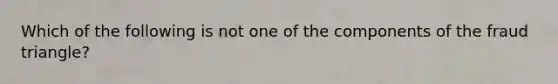 Which of the following is not one of the components of the fraud triangle?