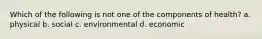 Which of the following is not one of the components of health? a. physical b. social c. environmental d. economic