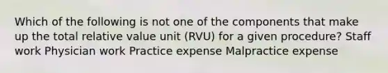 Which of the following is not one of the components that make up the total relative value unit (RVU) for a given procedure? Staff work Physician work Practice expense Malpractice expense