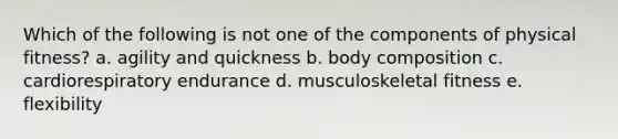 Which of the following is not one of the components of physical fitness? a. agility and quickness b. body composition c. cardiorespiratory endurance d. musculoskeletal fitness e. flexibility