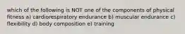 which of the following is NOT one of the components of physical fitness a) cardiorespiratory endurance b) muscular endurance c) flexibility d) body composition e) training