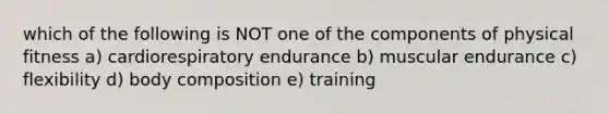 which of the following is NOT one of the components of physical fitness a) cardiorespiratory endurance b) muscular endurance c) flexibility d) body composition e) training