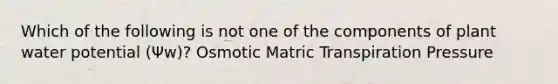 Which of the following is not one of the components of plant water potential (Ψw)? Osmotic Matric Transpiration Pressure