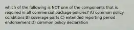 which of the following is NOT one of the components that is required in all commercial package policies? A) common policy conditions B) coverage parts C) extended reporting period endorsement D) common policy declaration