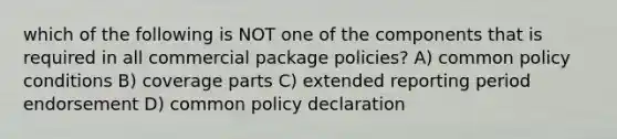 which of the following is NOT one of the components that is required in all commercial package policies? A) common policy conditions B) coverage parts C) extended reporting period endorsement D) common policy declaration