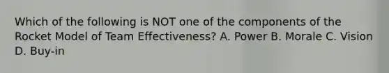 Which of the following is NOT one of the components of the Rocket Model of Team Effectiveness? A. Power B. Morale C. Vision D. Buy-in