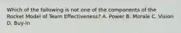 Which of the following is not one of the components of the Rocket Model of Team Effectiveness? A. Power B. Morale C. Vision D. Buy-in