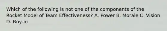 Which of the following is not one of the components of the Rocket Model of Team Effectiveness? A. Power B. Morale C. Vision D. Buy-in