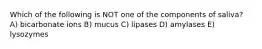 Which of the following is NOT one of the components of saliva? A) bicarbonate ions B) mucus C) lipases D) amylases E) lysozymes