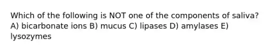 Which of the following is NOT one of the components of saliva? A) bicarbonate ions B) mucus C) lipases D) amylases E) lysozymes