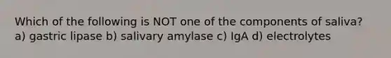 Which of the following is NOT one of the components of saliva? a) gastric lipase b) salivary amylase c) IgA d) electrolytes