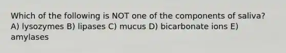 Which of the following is NOT one of the components of saliva? A) lysozymes B) lipases C) mucus D) bicarbonate ions E) amylases