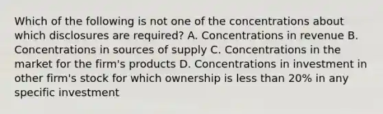 Which of the following is not one of the concentrations about which disclosures are required? A. Concentrations in revenue B. Concentrations in sources of supply C. Concentrations in the market for the firm's products D. Concentrations in investment in other firm's stock for which ownership is less than 20% in any specific investment