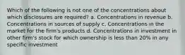 Which of the following is not one of the concentrations about which disclosures are required? a. Concentrations in revenue b. Concentrations in sources of supply c. Concentrations in the market for the firm's products d. Concentrations in investment in other firm's stock for which ownership is less than 20% in any specific investment