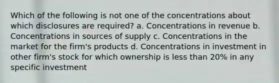 Which of the following is not one of the concentrations about which disclosures are required? a. Concentrations in revenue b. Concentrations in sources of supply c. Concentrations in the market for the firm's products d. Concentrations in investment in other firm's stock for which ownership is less than 20% in any specific investment