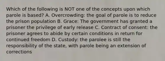 Which of the following is NOT one of the concepts upon which parole is based? A. Overcrowding: the goal of parole is to reduce the prison population B. Grace: The government has granted a prisoner the privilege of early release C. Contract of consent: the prisoner agrees to abide by certain conditions in return for continued freedom D. Custody: the parolee is still the responsibility of the state, with parole being an extension of corrections