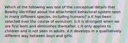 Which of the following was one of the conceptual details that Bowlby identified about the attachment behavioral system seen in many different species, including humans? a.It has been selected over the course of evolution. b.It is strongest when we are first born and diminishes thereafter. c.It only applies to children and is not seen in adults. d.It develops in a qualitatively different way between boys and girls.